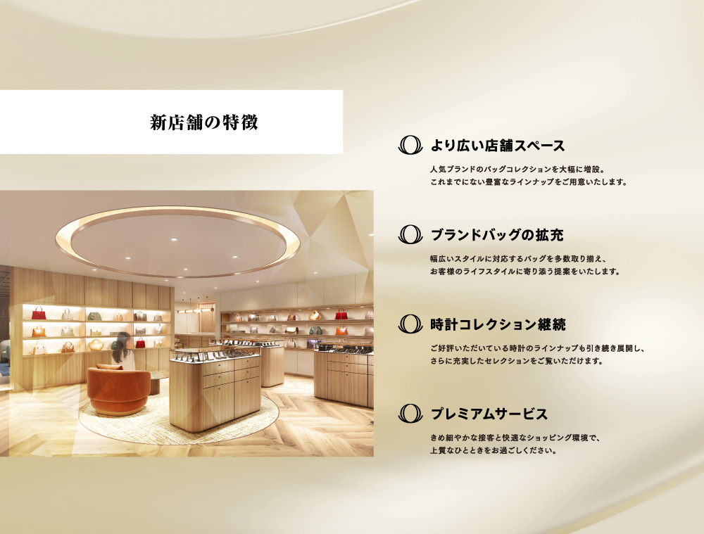 新店舗の特徴：【より広い店舗スペース】人気ブランドのバッグコレクションを大幅に増設。これまでにない豊富なラインナップをご用意いたします。【ブランドバッグの拡充】幅広いスタイルに対応するバッグを多数取り揃え、お客様のライフスタイルに寄り添う提案をいたします。【時計コレクション継続】ご好評いただいている時計のラインナップも引き続き展開し、さらに充実したselectionをご覧いただけます。【プレミアムサービス】きめ細やかな接客と快適なショッピング環境で、上質なひとときをお過ごしください。