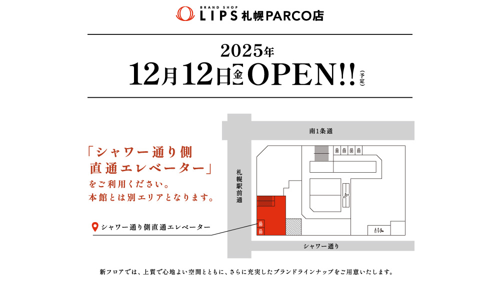 ブランドショップLIPS札幌パルコ店2025年12月12日（金）OPEN（予定）。「シャワー通り側直通エレベーター」をご利用ください。本館とは別エリアとなります。新フロアでは、上質で心地よい空間とともに、さらに充実したブランドラインナップをご用意いたします。