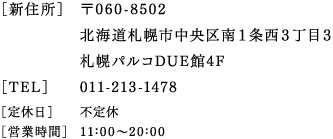 ［新住所］〒060-8502　北海道札幌市中央区南1条西3丁目3　札幌パルコDUE館4階　［TEL］011-213-1478　［定休日］不定休　［営業時間］11：00～20：00