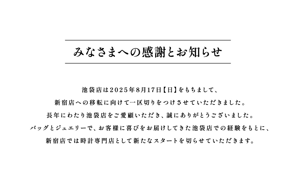 みなさまへの感謝とお知らせ　池袋店は2025年8月17日（日）をもちまして、新宿店への移転に向けて一区切りをつけさせていただきました。長年にわたり池袋店をご愛顧いただき、誠にありがとうございました。バッグとジュエリーで、お客様に喜びをお届けしてきた池袋店での経験をもとに、新宿店では時計専門店として新たなスタートを切らさせていただきます。