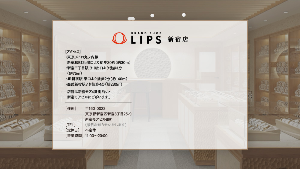 LIPS新宿店　【アクセス】・東京メトロ丸の内線新宿駅B12b出口より徒歩30秒（約30m）・新宿三丁目駅B10出口より徒歩1分（約75m）・JR新宿駅東口より徒歩2分（約140m）・西部新宿駅より徒歩4分（約280m）　店舗は新宿モア4番街沿い／新宿モアビルにございます。　【住所】〒160-0022　東京都新宿区新宿3丁目25-9新宿モアビル8階　【定休日】不定休　【営業時間】11：00～20：00