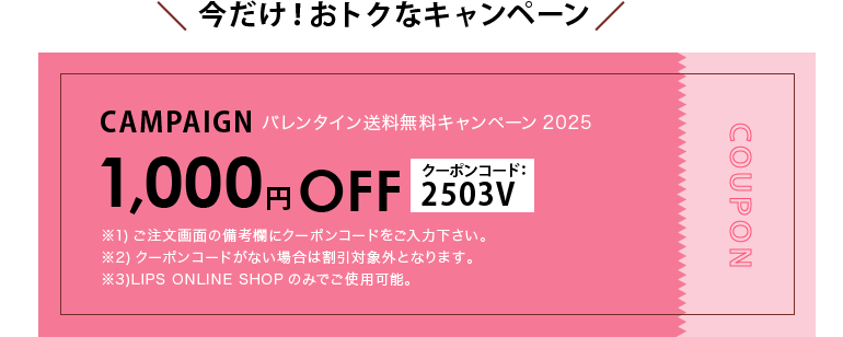 バレンタイン送料無料キャンペーン2025 1000円オフ クーポンコード：2503V ※1)ご注文画面の備考欄にクーポンコードをご入力下さい。※2)クーポンコードがない場合は割引対象外となります。※3)LIPS ONLINE SHOPのみでご使用可能。