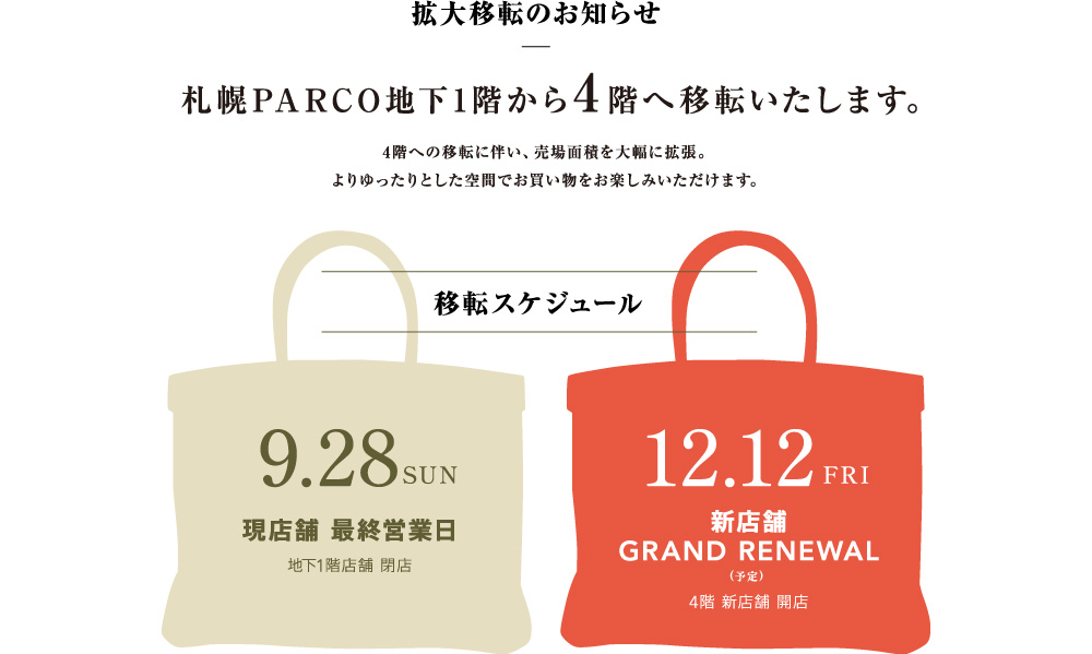地下移転のお知らせ：札幌PARCO地下1階から4階へ移転いたします。4階への移転に伴い、売り場面積を大幅に拡張。よりゆったりとした空間でお買い物をお楽しみいただけます。移転スケジュール9月28日：現店舗最終営業日（地下1階店舗閉店）→12月12日新店舗が4階にオープン予定
