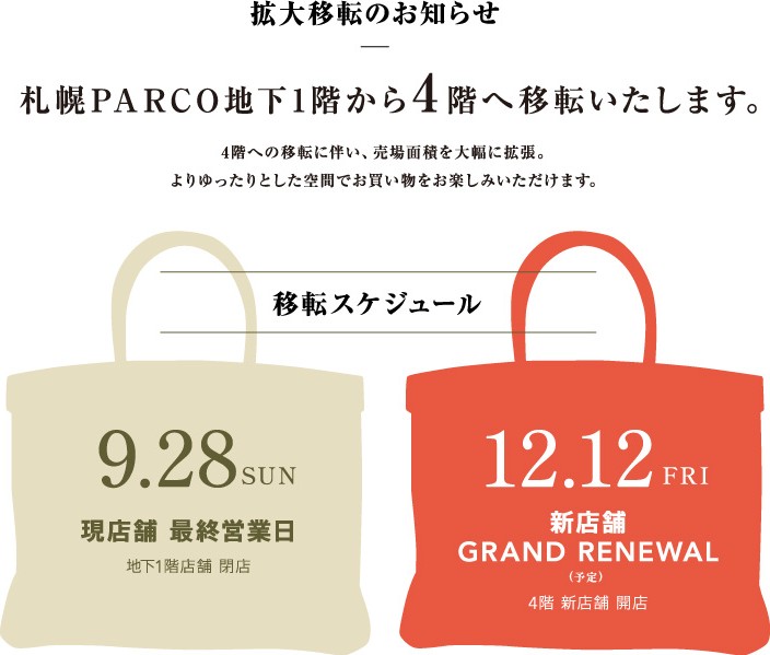 拡大移転のお知らせ　札幌PARCO地下1階から4階へ移転いたします。4階への移転に伴い、売り場面積を大幅に拡張。よりゆったりとした空間でお買い物をお楽しみいただけます。移転スケジュール　9/28（日）現店舗最終営業日（地下1階店舗閉店）→12/12（金）新店舗グランドリニューアル予定（4階新店舗開店）