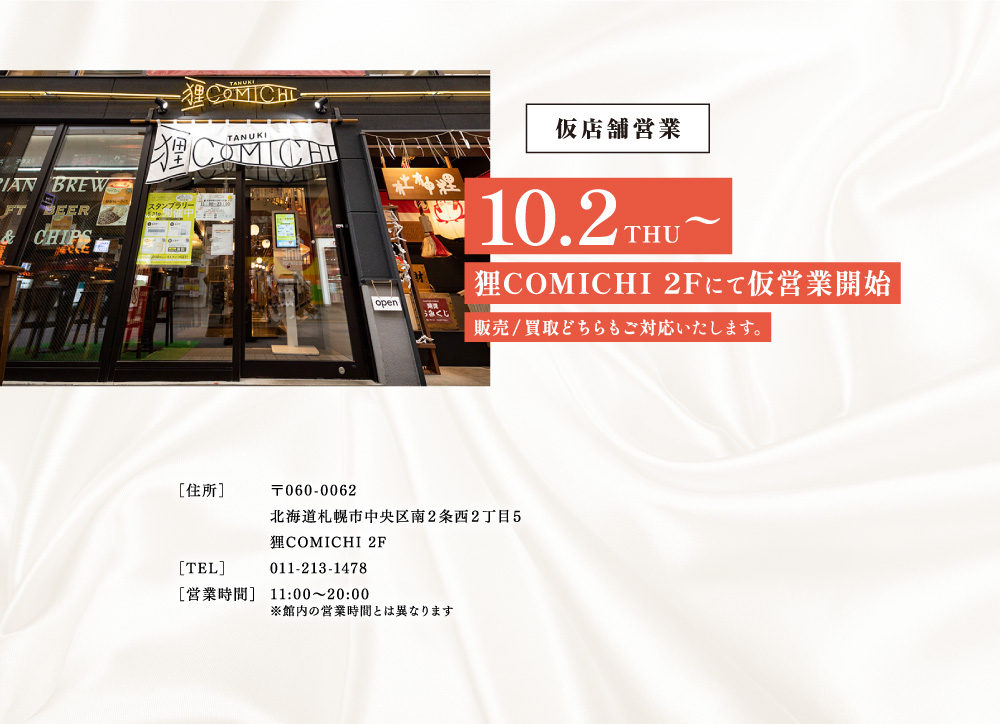 仮店舗営業10/2（火）～狸COMICHI2回にて仮営業開始　販売/買取どちらもご対応いたします。【住所】〒060-0062　北海道札幌市中央区南2条西2丁目5狸COMICHI2F　【電話】011-213-1478　【営業時間】11：00～20：00※管内の営業時間とは異なります。