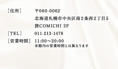 【住所】〒060-0062　北海道札幌市中央区南2条西2丁目5狸COMICHI2F　【電話】011-213-1478　【営業時間】11：00～20：00※管内の営業時間とは異なります。