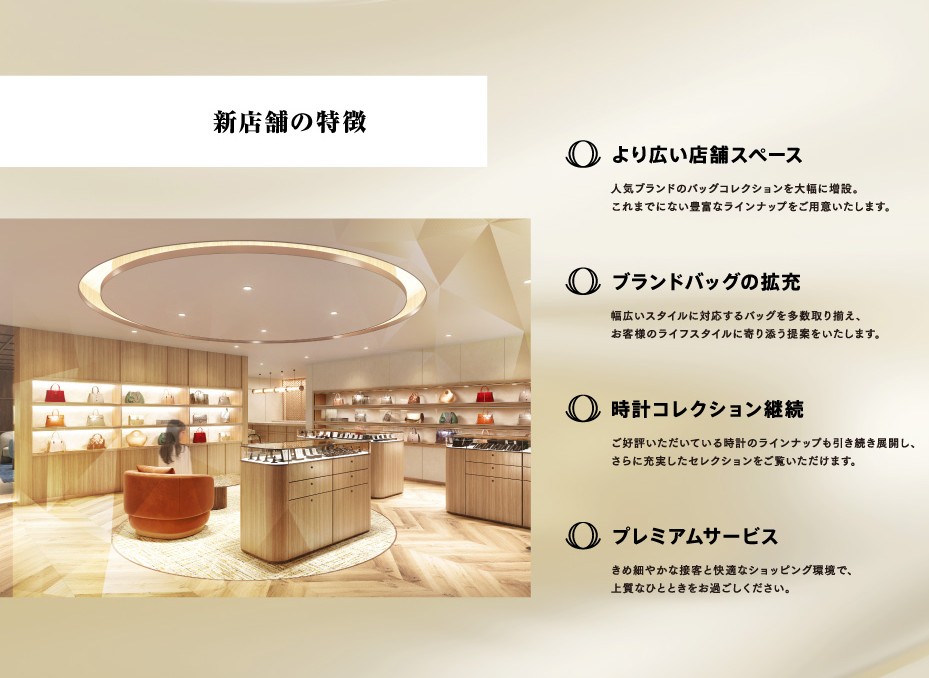 新店舗の特徴　より広い店舗スペース：人気ブランドのバッグコレクションを大幅に増設。これまでにない豊富なラインナップをご用意いたします。　ブランドバッグの拡充：幅広いスタイルに対応するバッグを多数取り揃え、お客様のライフスタイルに寄り添う販売をいたします。　時計コレクション継続：ご好評いただいている時計のランナップも引き続き展開し、さらに充実したselectionをご覧いただけます。　プレミアムサービス：きめ細やかな接客と快適なショッピング環境で、上質なひとときをお過ごしください。