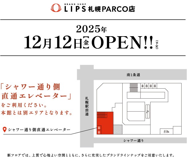 LIPS札幌PACRO店　2025年 12月12日（金）OPEN（予定）　「シャワー通り側直通エレベーター」をご利用ください。本館とは別エリアとなります。新フロアでは、上質で心地よい空間とともに、さらに充実したブランドラインナップをご用意いたします。