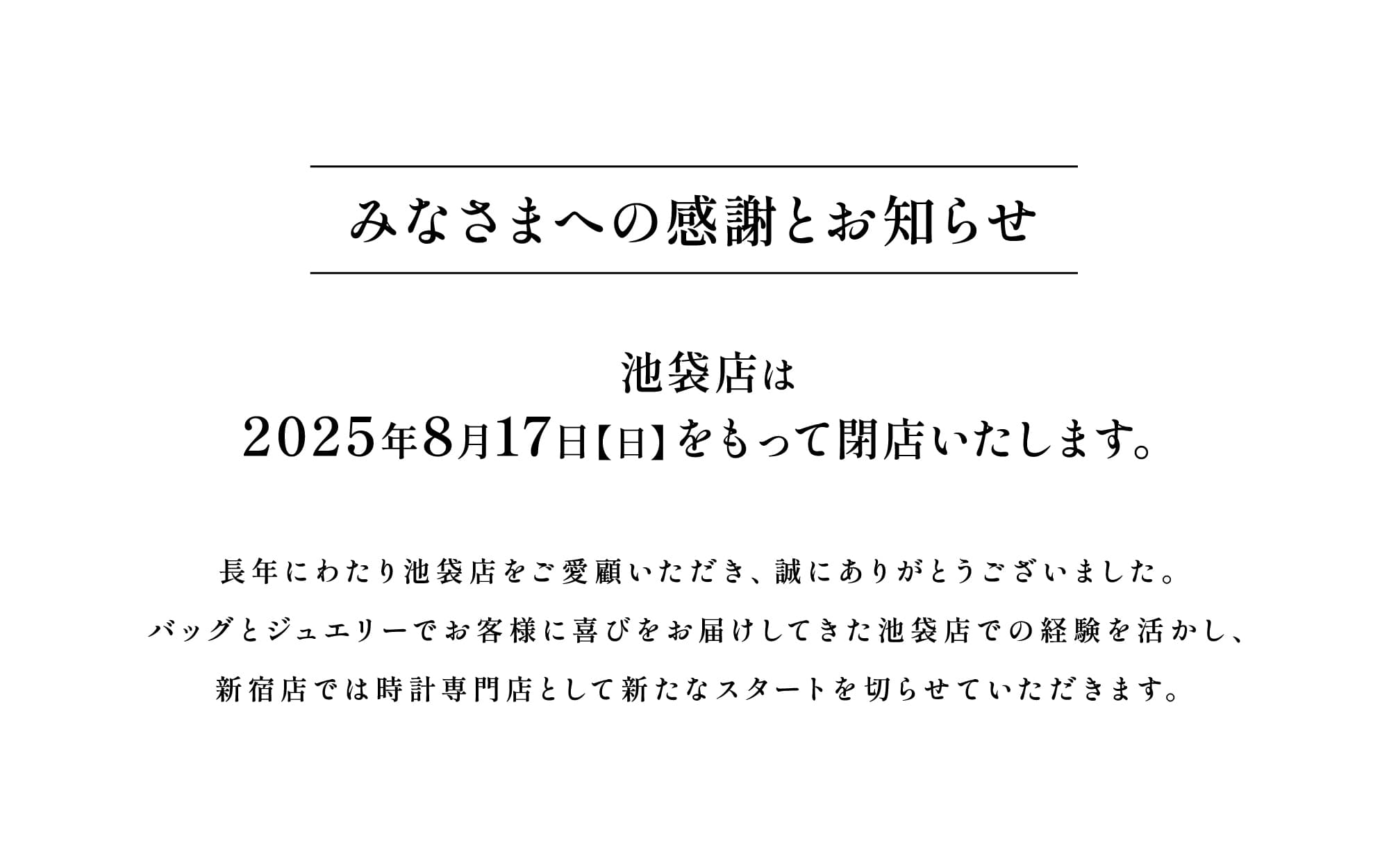 【みなさまへの感謝とお知らせ】池袋店は2025年8月17日（日）をもって閉店いたします。長年にわたり池袋店をご愛顧いただき、誠にありがとうございました。バッグとジュエリーでお客様に喜びをお届けしてきた池袋店での経験を活かし、新宿店では時計専門店として新たなスタートを切らせていただきます。