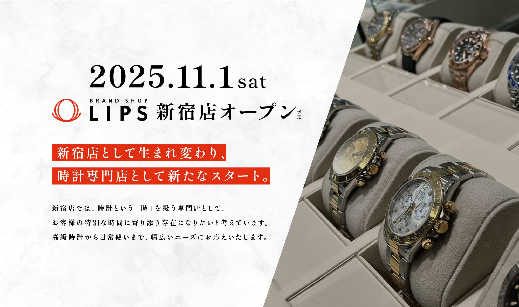 【2025.11.1 sat BRAND SHOP LIPS 新宿店オープン（予定）】新宿店として生まれ変わり、時計専門店として新たなスタート。新宿店では、時計という「時」を扱う専門店として、お客様の特別な時間に寄り添う存在になりたいと考えています。高級時計から日常使いまで、幅広いニーズにお応えいたします。