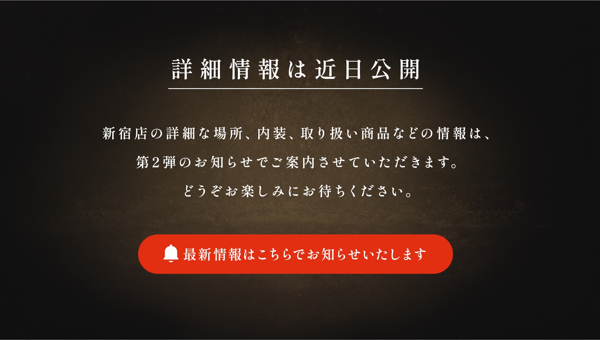 【詳細情報は近日公開】新宿店の詳細な場所、内装、取り扱い商品などの情報は、第２弾のお知らせでご案内させていただきます。どうぞお楽しみにお待ちください。