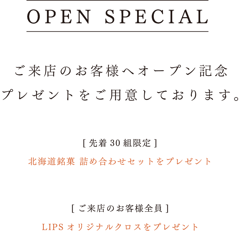 ご来店のお客様へオープン記念プレゼントをご用意しております。【先着30組限定】北海道銘菓詰め合わせセットをプレゼント。【ご来店のお客様全員】LIPSオリジナルクロスをプレゼント